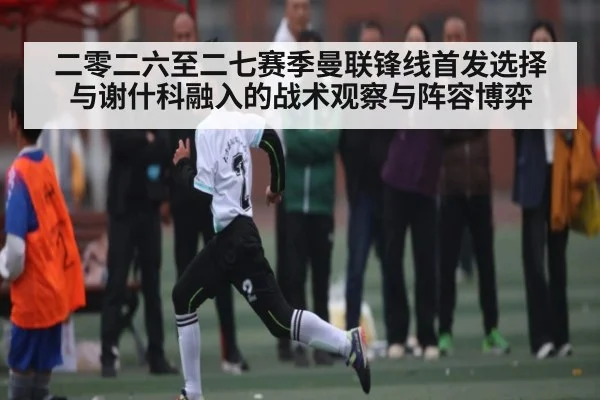 二零二六至二七赛季曼联锋线首发选择与谢什科融入的战术观察与阵容博弈