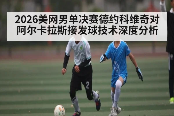 2026美网男单决赛德约科维奇对阿尔卡拉斯接发球技术深度分析
