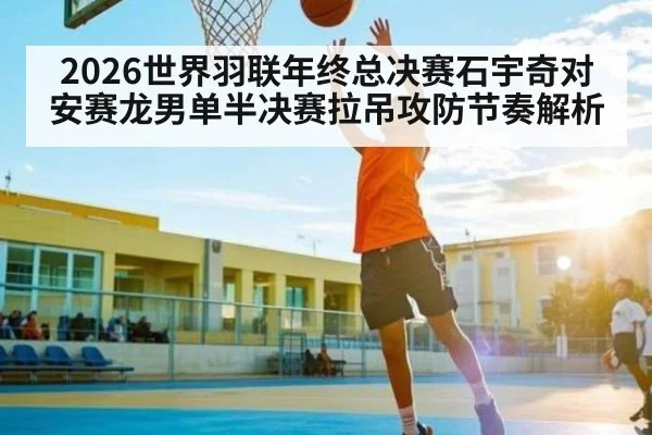 2026世界羽联年终总决赛石宇奇对安赛龙男单半决赛拉吊攻防节奏解析